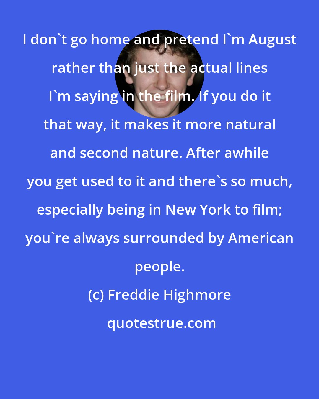 Freddie Highmore: I don't go home and pretend I'm August rather than just the actual lines I'm saying in the film. If you do it that way, it makes it more natural and second nature. After awhile you get used to it and there's so much, especially being in New York to film; you're always surrounded by American people.