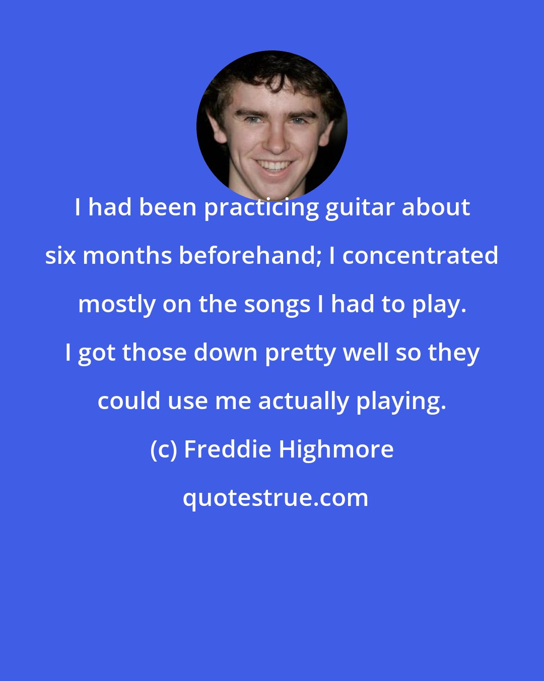 Freddie Highmore: I had been practicing guitar about six months beforehand; I concentrated mostly on the songs I had to play. I got those down pretty well so they could use me actually playing.
