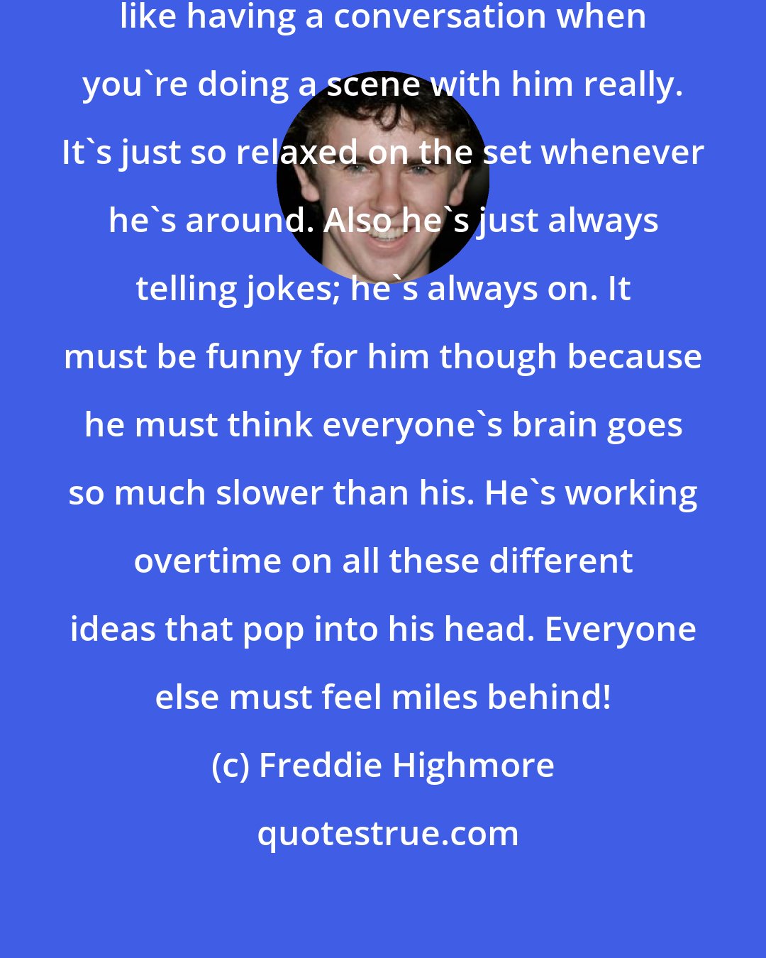 Freddie Highmore: Robin Williams is great; it's just like having a conversation when you're doing a scene with him really. It's just so relaxed on the set whenever he's around. Also he's just always telling jokes; he's always on. It must be funny for him though because he must think everyone's brain goes so much slower than his. He's working overtime on all these different ideas that pop into his head. Everyone else must feel miles behind!