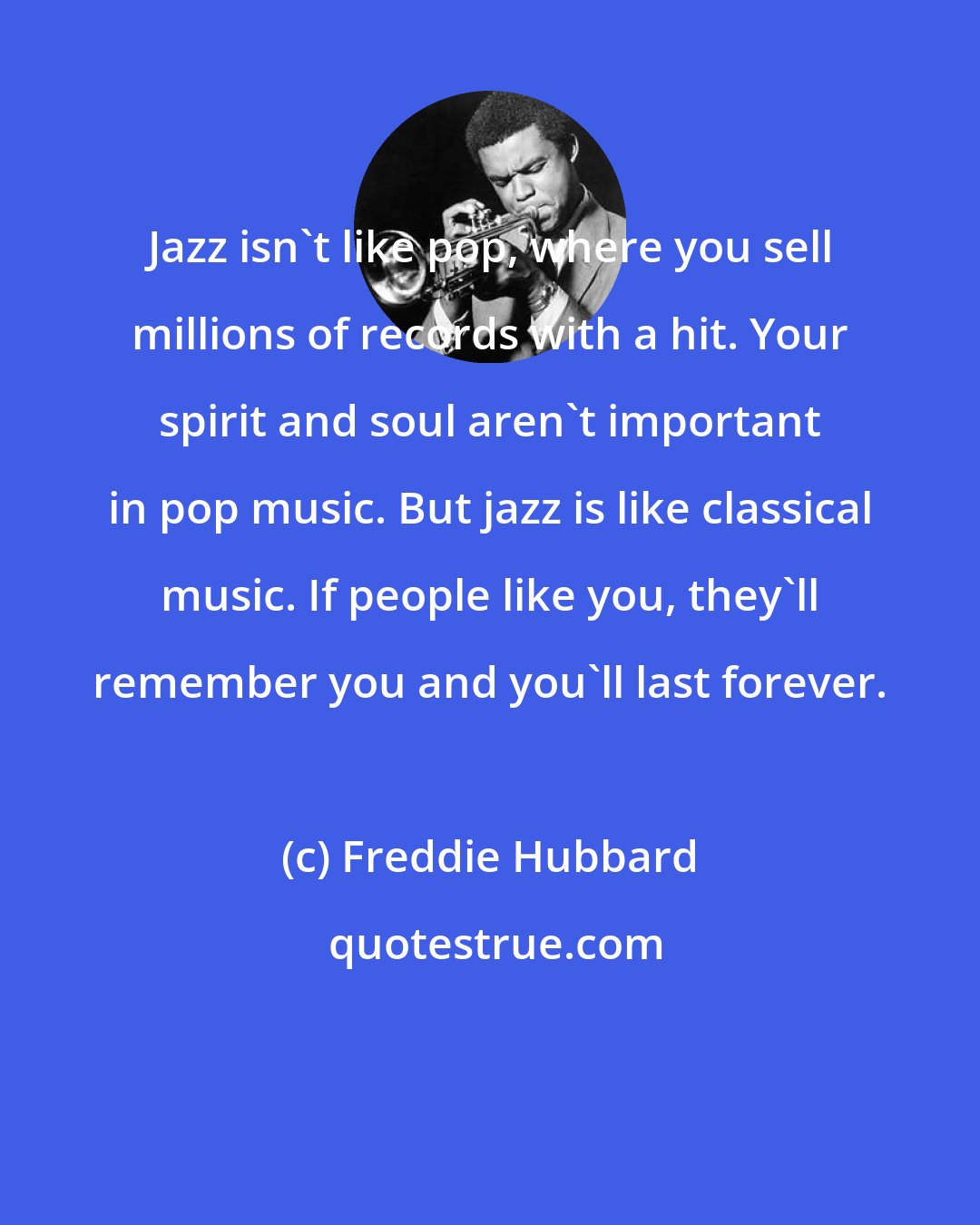 Freddie Hubbard: Jazz isn't like pop, where you sell millions of records with a hit. Your spirit and soul aren't important in pop music. But jazz is like classical music. If people like you, they'll remember you and you'll last forever.