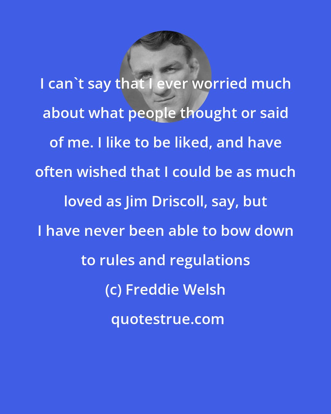 Freddie Welsh: I can't say that I ever worried much about what people thought or said of me. I like to be liked, and have often wished that I could be as much loved as Jim Driscoll, say, but I have never been able to bow down to rules and regulations