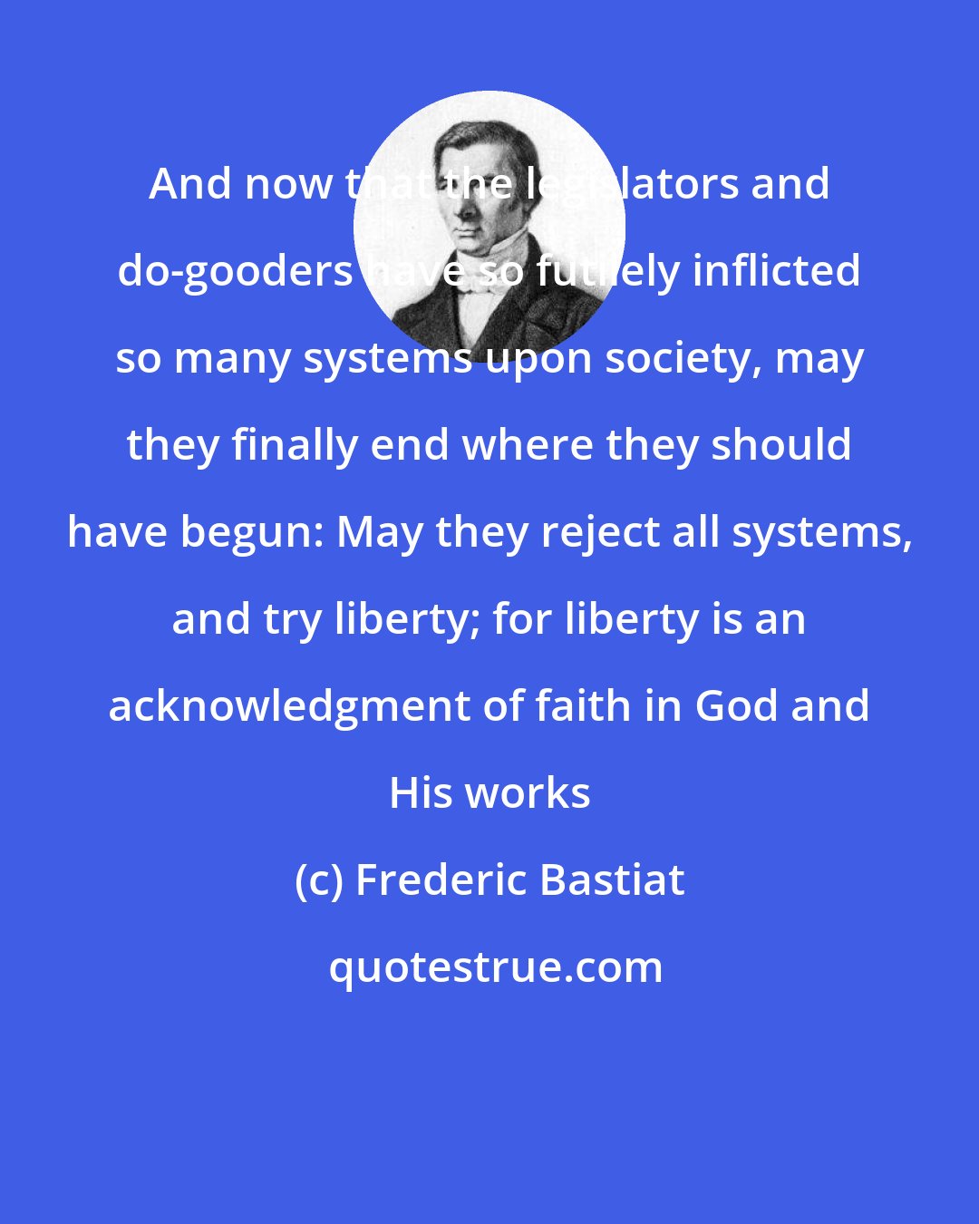 Frederic Bastiat: And now that the legislators and do-gooders have so futilely inflicted so many systems upon society, may they finally end where they should have begun: May they reject all systems, and try liberty; for liberty is an acknowledgment of faith in God and His works