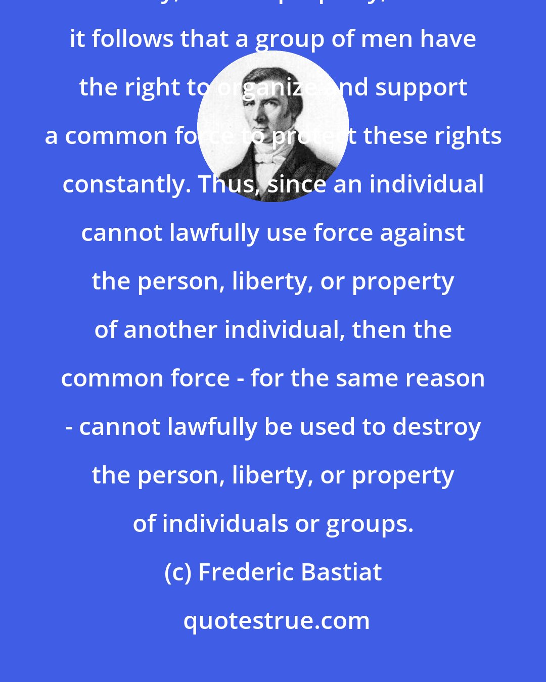 Frederic Bastiat: If every person has the right to defend - even by force - his person, his liberty, and his property, then it follows that a group of men have the right to organize and support a common force to protect these rights constantly. Thus, since an individual cannot lawfully use force against the person, liberty, or property of another individual, then the common force - for the same reason - cannot lawfully be used to destroy the person, liberty, or property of individuals or groups.