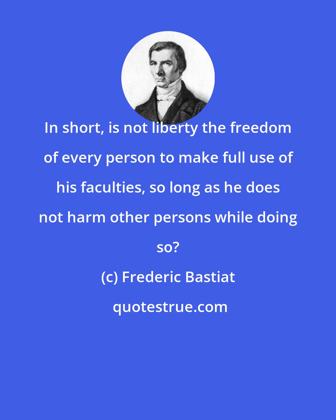 Frederic Bastiat: In short, is not liberty the freedom of every person to make full use of his faculties, so long as he does not harm other persons while doing so?