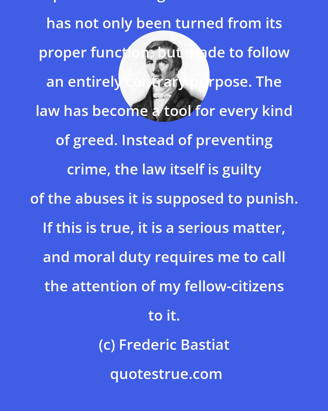 Frederic Bastiat: The law has been perverted, and the powers of the state have become perverted along with it. The law has not only been turned from its proper function, but made to follow an entirely contrary purpose. The law has become a tool for every kind of greed. Instead of preventing crime, the law itself is guilty of the abuses it is supposed to punish. If this is true, it is a serious matter, and moral duty requires me to call the attention of my fellow-citizens to it.