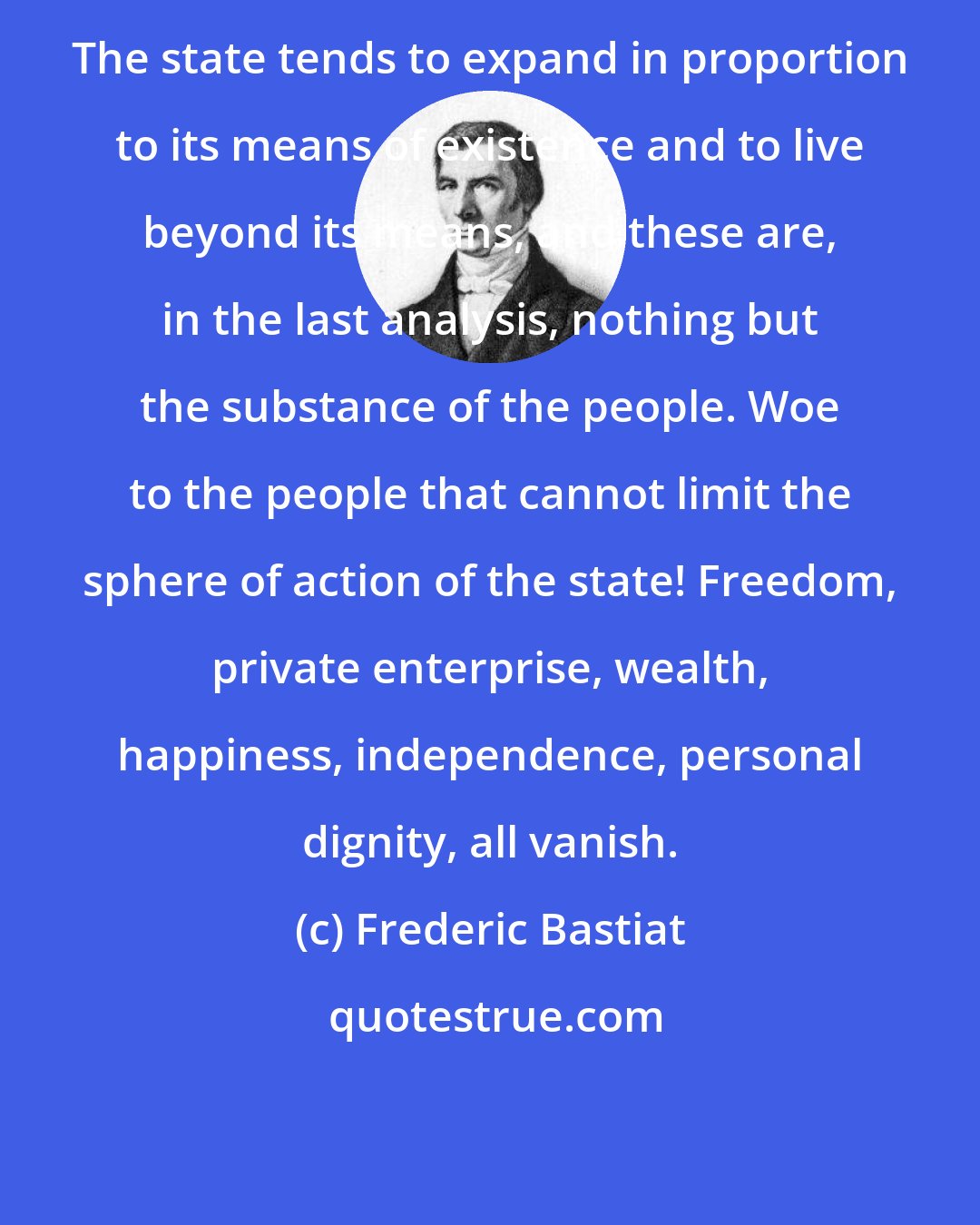 Frederic Bastiat: The state tends to expand in proportion to its means of existence and to live beyond its means, and these are, in the last analysis, nothing but the substance of the people. Woe to the people that cannot limit the sphere of action of the state! Freedom, private enterprise, wealth, happiness, independence, personal dignity, all vanish.