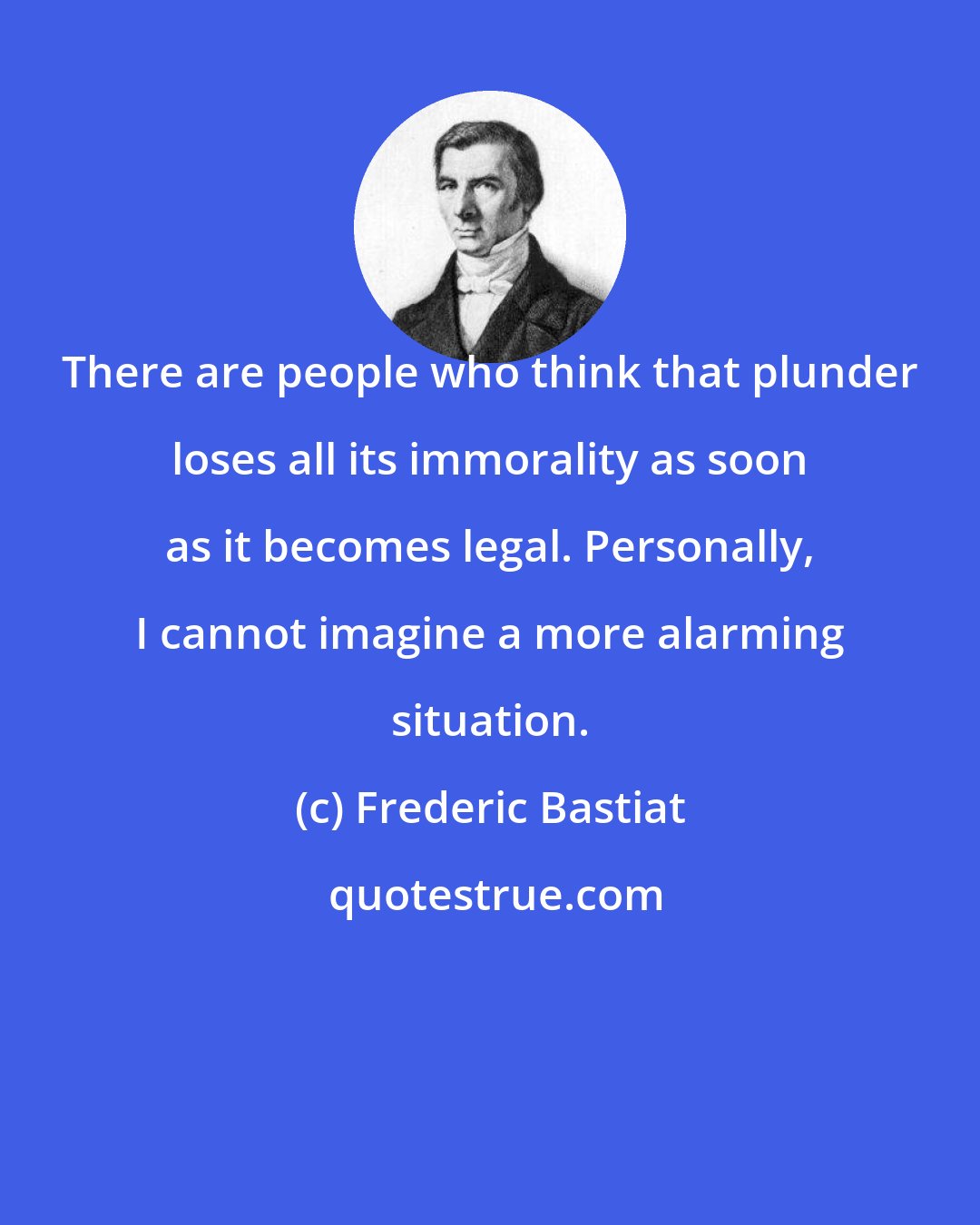 Frederic Bastiat: There are people who think that plunder loses all its immorality as soon as it becomes legal. Personally, I cannot imagine a more alarming situation.