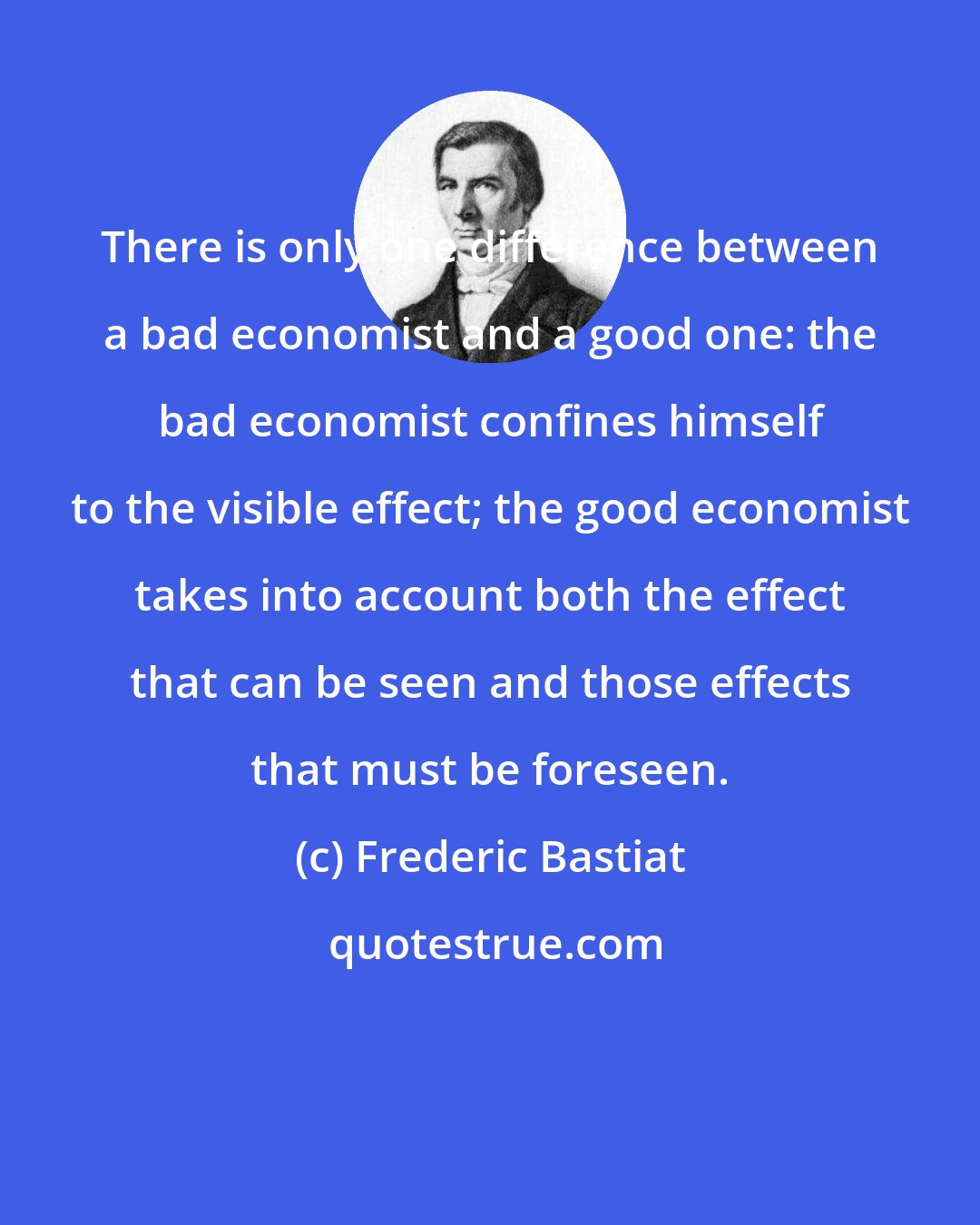 Frederic Bastiat: There is only one difference between a bad economist and a good one: the bad economist confines himself to the visible effect; the good economist takes into account both the effect that can be seen and those effects that must be foreseen.