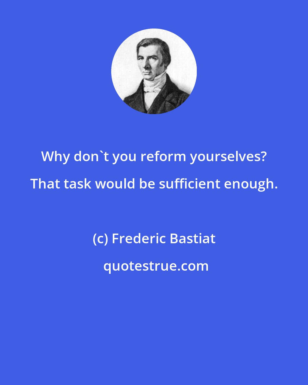 Frederic Bastiat: Why don't you reform yourselves? That task would be sufficient enough.