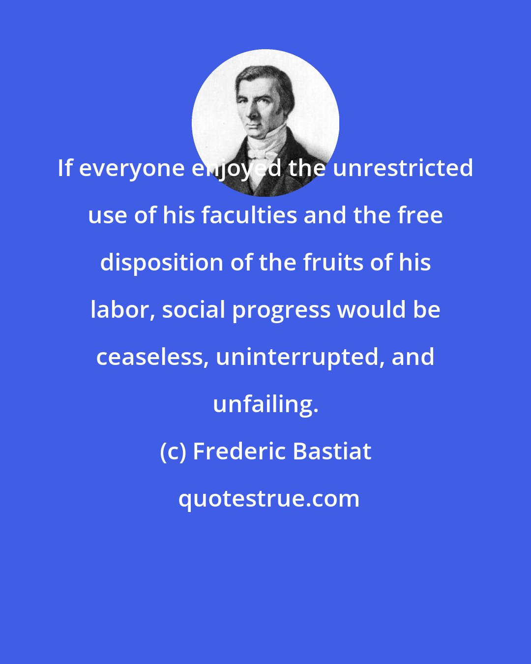 Frederic Bastiat: If everyone enjoyed the unrestricted use of his faculties and the free disposition of the fruits of his labor, social progress would be ceaseless, uninterrupted, and unfailing.