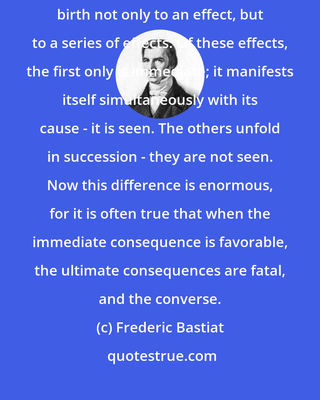 Frederic Bastiat: In an economy, an act, a habit, an institution, or a law, gives birth not only to an effect, but to a series of effects. Of these effects, the first only is immediate; it manifests itself simultaneously with its cause - it is seen. The others unfold in succession - they are not seen. Now this difference is enormous, for it is often true that when the immediate consequence is favorable, the ultimate consequences are fatal, and the converse.