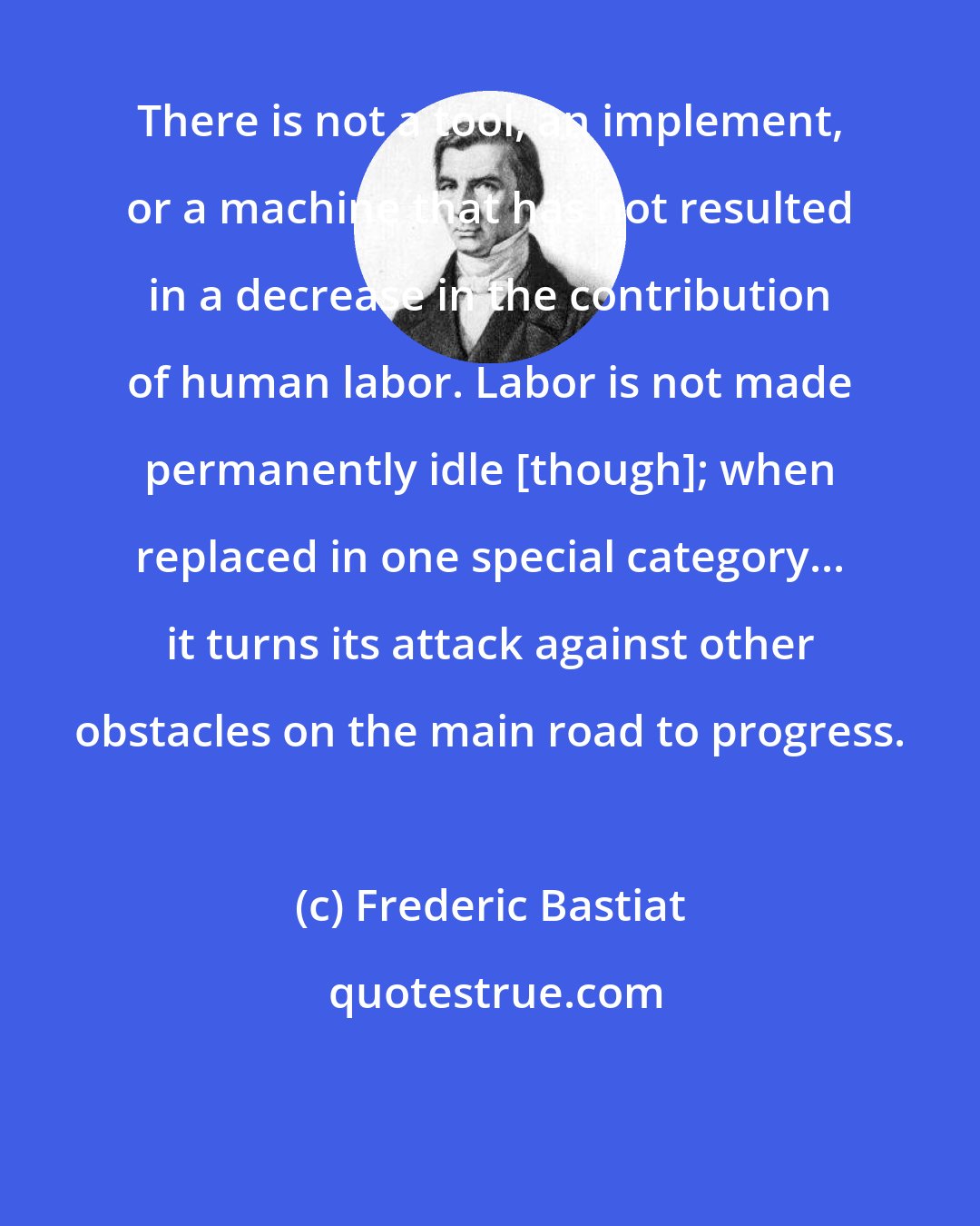 Frederic Bastiat: There is not a tool, an implement, or a machine that has not resulted in a decrease in the contribution of human labor. Labor is not made permanently idle [though]; when replaced in one special category... it turns its attack against other obstacles on the main road to progress.