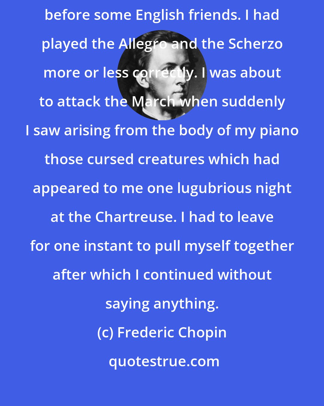 Frederic Chopin: A strange adventure befell me while I was playing my Sonata in B flat minor before some English friends. I had played the Allegro and the Scherzo more or less correctly. I was about to attack the March when suddenly I saw arising from the body of my piano those cursed creatures which had appeared to me one lugubrious night at the Chartreuse. I had to leave for one instant to pull myself together after which I continued without saying anything.