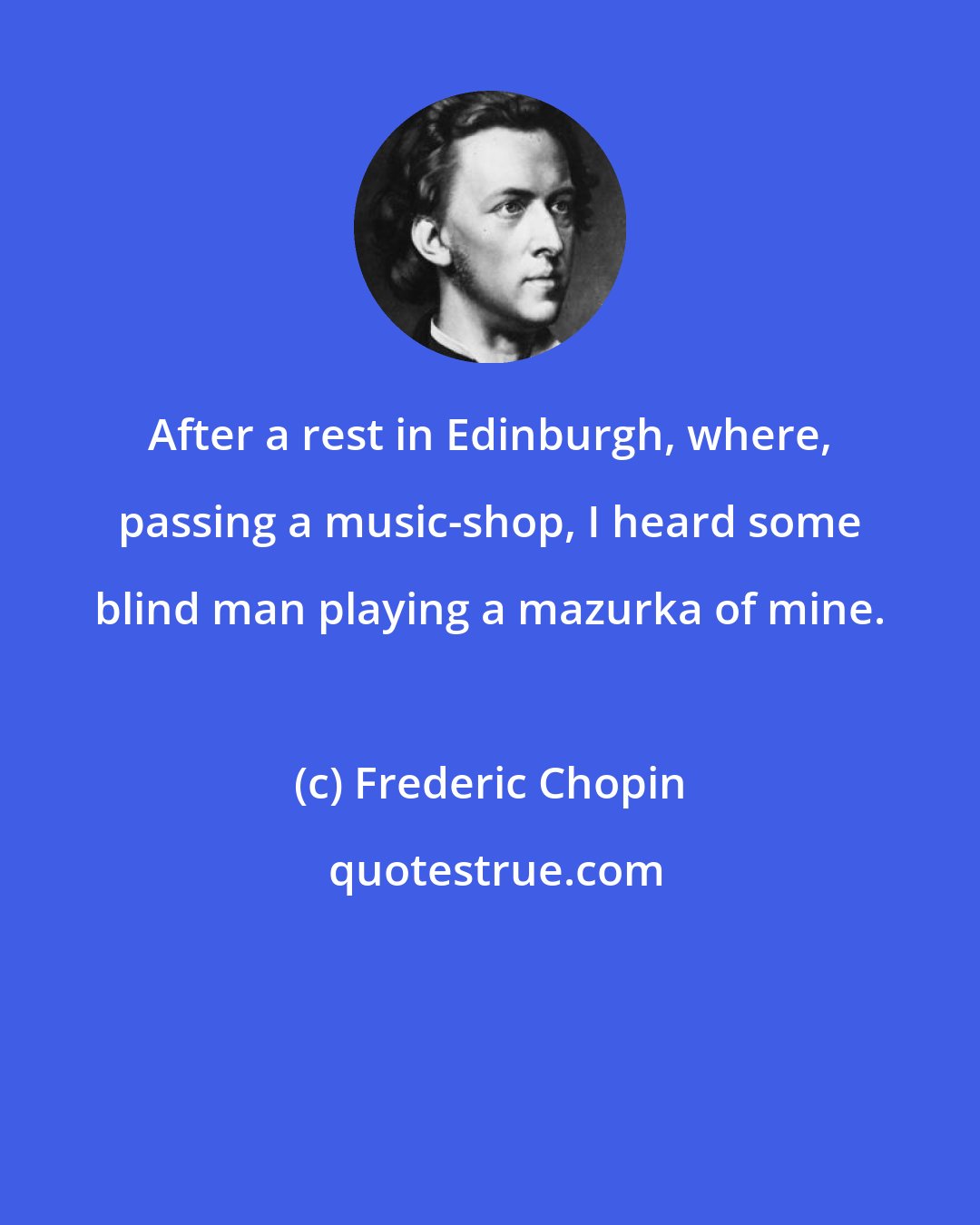 Frederic Chopin: After a rest in Edinburgh, where, passing a music-shop, I heard some blind man playing a mazurka of mine.