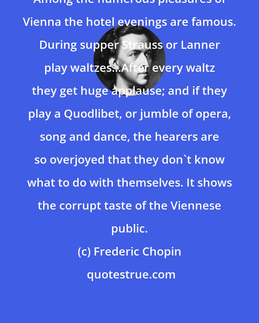 Frederic Chopin: Among the numerous pleasures of Vienna the hotel evenings are famous. During supper Strauss or Lanner play waltzes...After every waltz they get huge applause; and if they play a Quodlibet, or jumble of opera, song and dance, the hearers are so overjoyed that they don't know what to do with themselves. It shows the corrupt taste of the Viennese public.