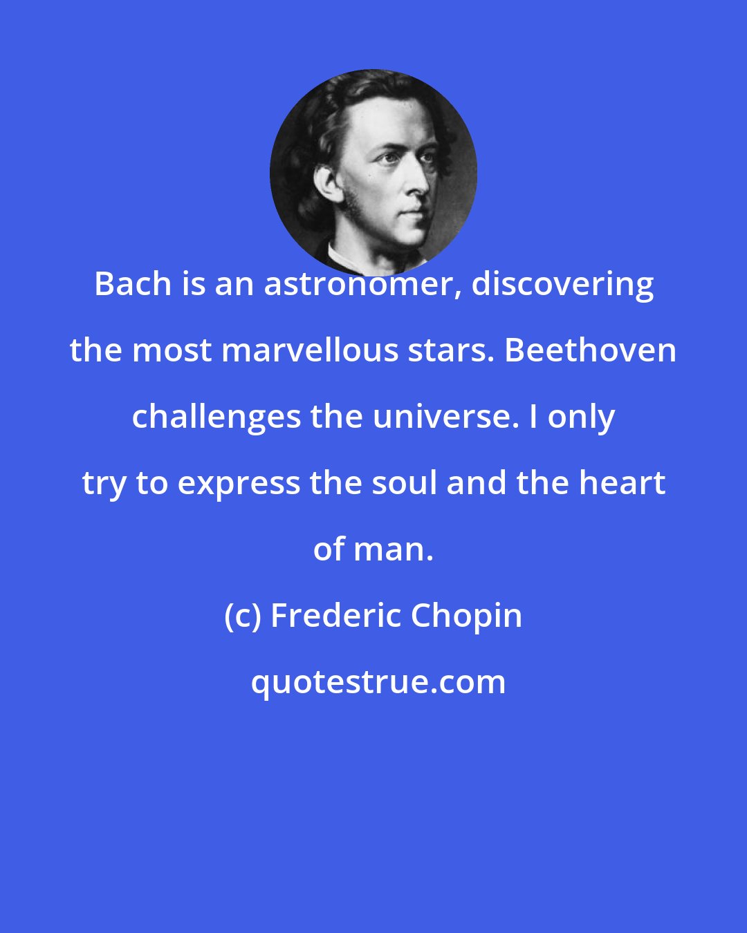 Frederic Chopin: Bach is an astronomer, discovering the most marvellous stars. Beethoven challenges the universe. I only try to express the soul and the heart of man.