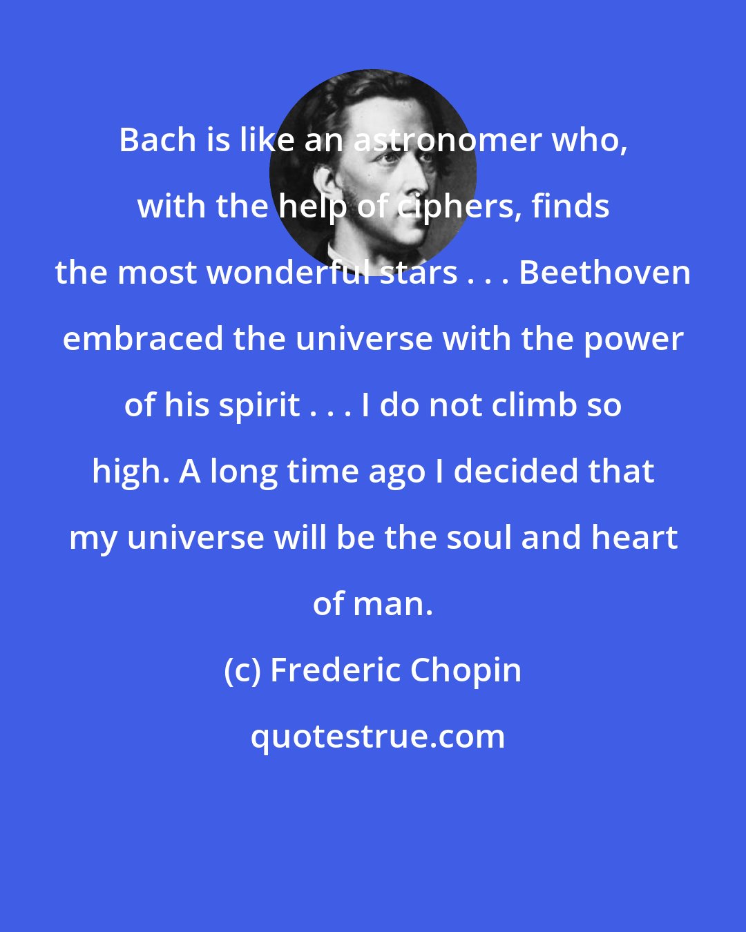 Frederic Chopin: Bach is like an astronomer who, with the help of ciphers, finds the most wonderful stars . . . Beethoven embraced the universe with the power of his spirit . . . I do not climb so high. A long time ago I decided that my universe will be the soul and heart of man.