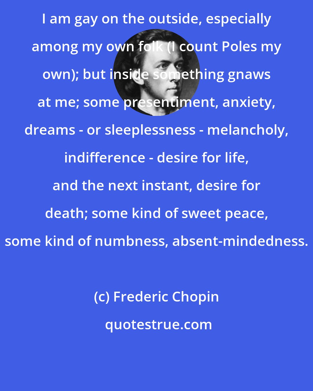 Frederic Chopin: I am gay on the outside, especially among my own folk (I count Poles my own); but inside something gnaws at me; some presentiment, anxiety, dreams - or sleeplessness - melancholy, indifference - desire for life, and the next instant, desire for death; some kind of sweet peace, some kind of numbness, absent-mindedness.