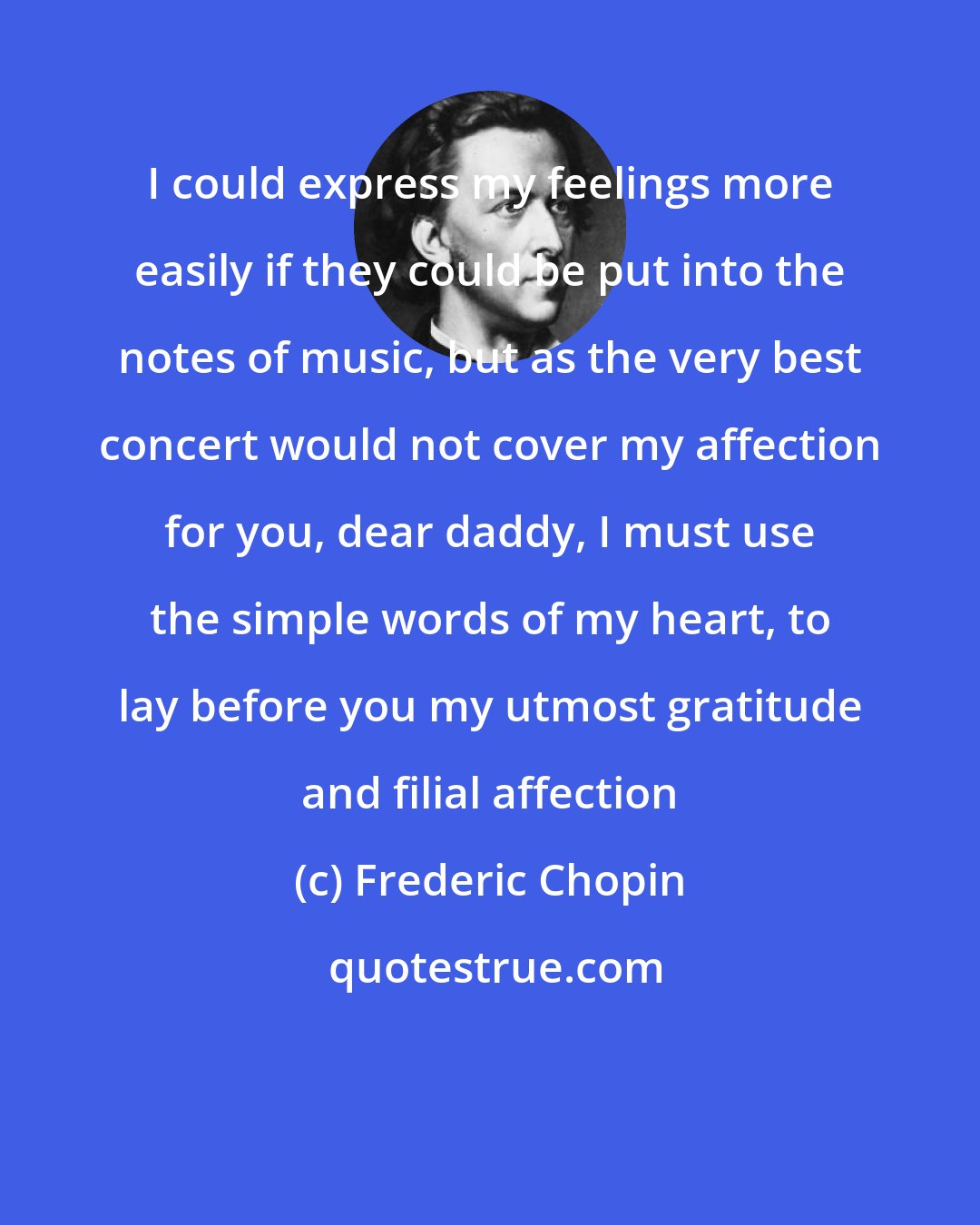 Frederic Chopin: I could express my feelings more easily if they could be put into the notes of music, but as the very best concert would not cover my affection for you, dear daddy, I must use the simple words of my heart, to lay before you my utmost gratitude and filial affection