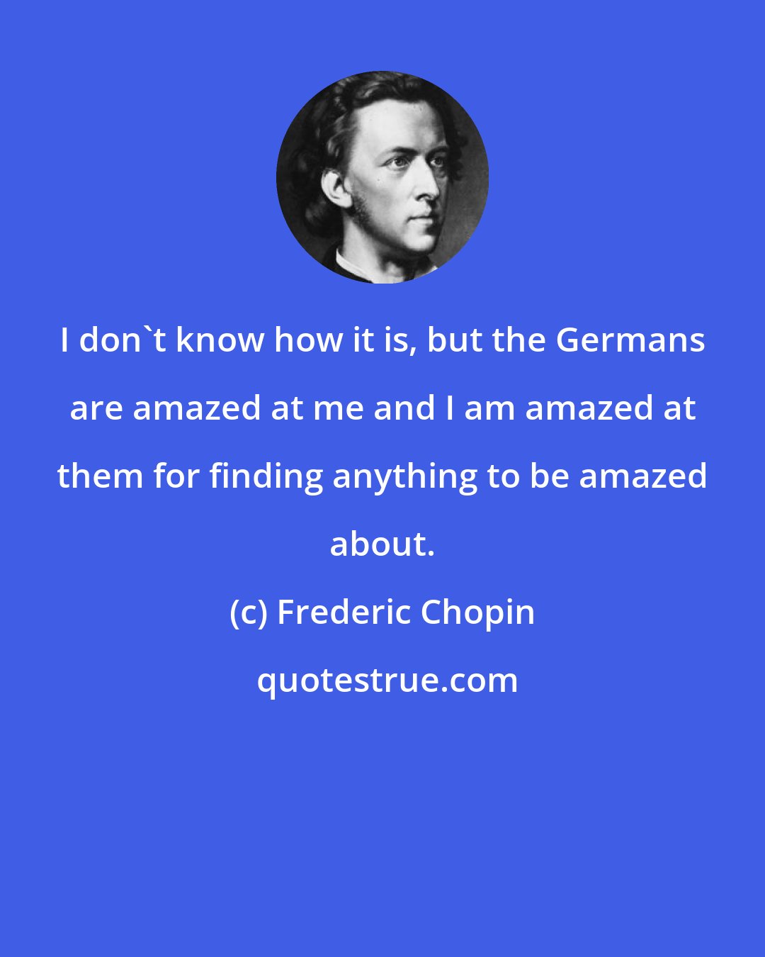 Frederic Chopin: I don't know how it is, but the Germans are amazed at me and I am amazed at them for finding anything to be amazed about.