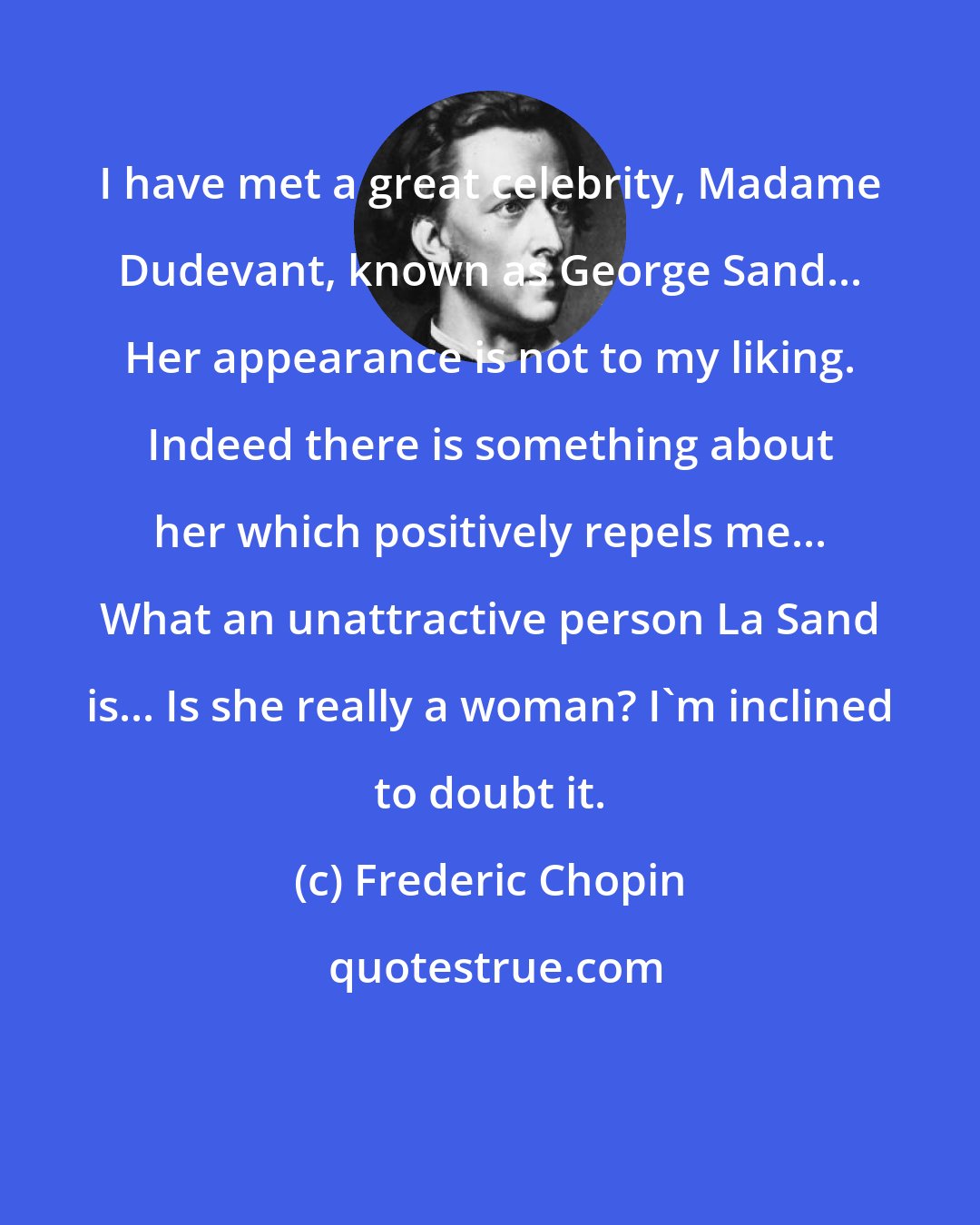 Frederic Chopin: I have met a great celebrity, Madame Dudevant, known as George Sand... Her appearance is not to my liking. Indeed there is something about her which positively repels me... What an unattractive person La Sand is... Is she really a woman? I'm inclined to doubt it.