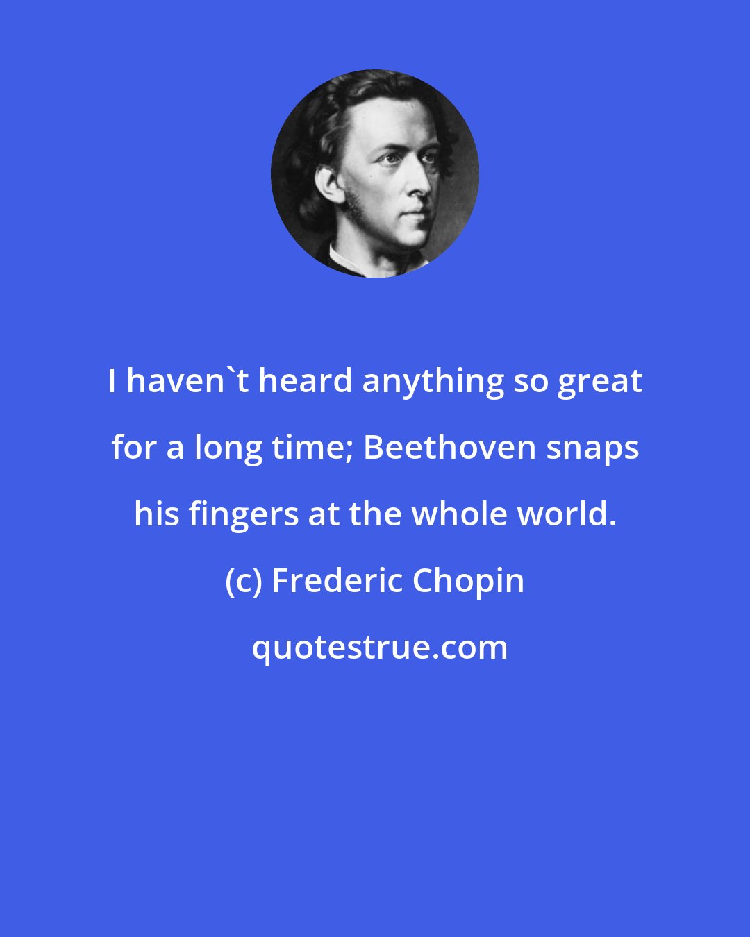 Frederic Chopin: I haven't heard anything so great for a long time; Beethoven snaps his fingers at the whole world.