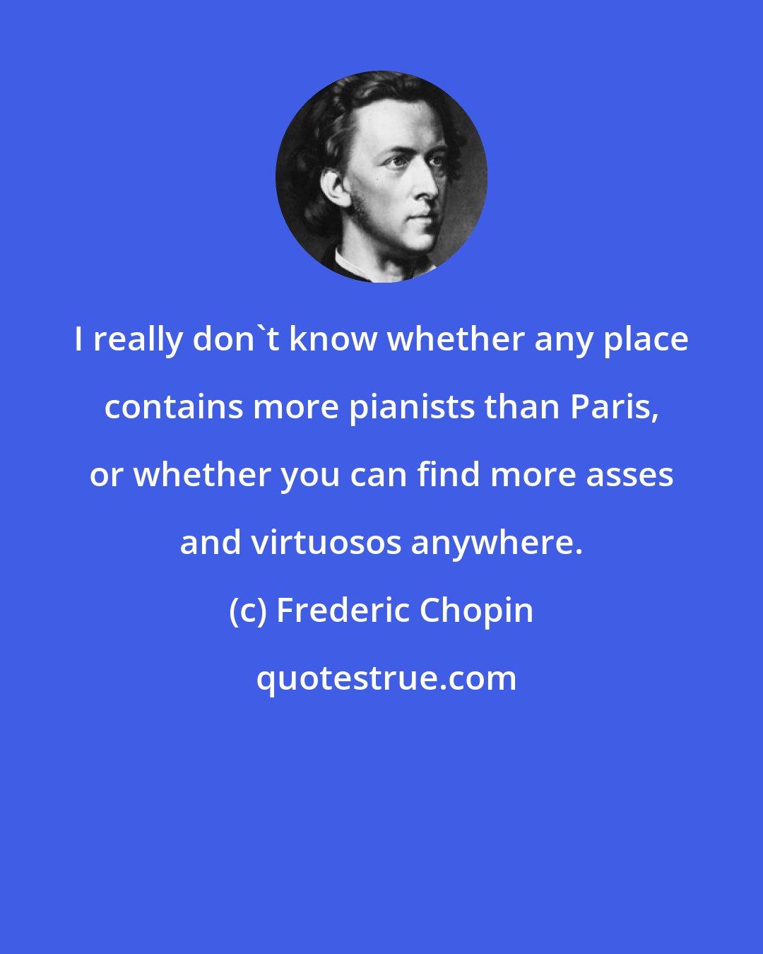 Frederic Chopin: I really don't know whether any place contains more pianists than Paris, or whether you can find more asses and virtuosos anywhere.