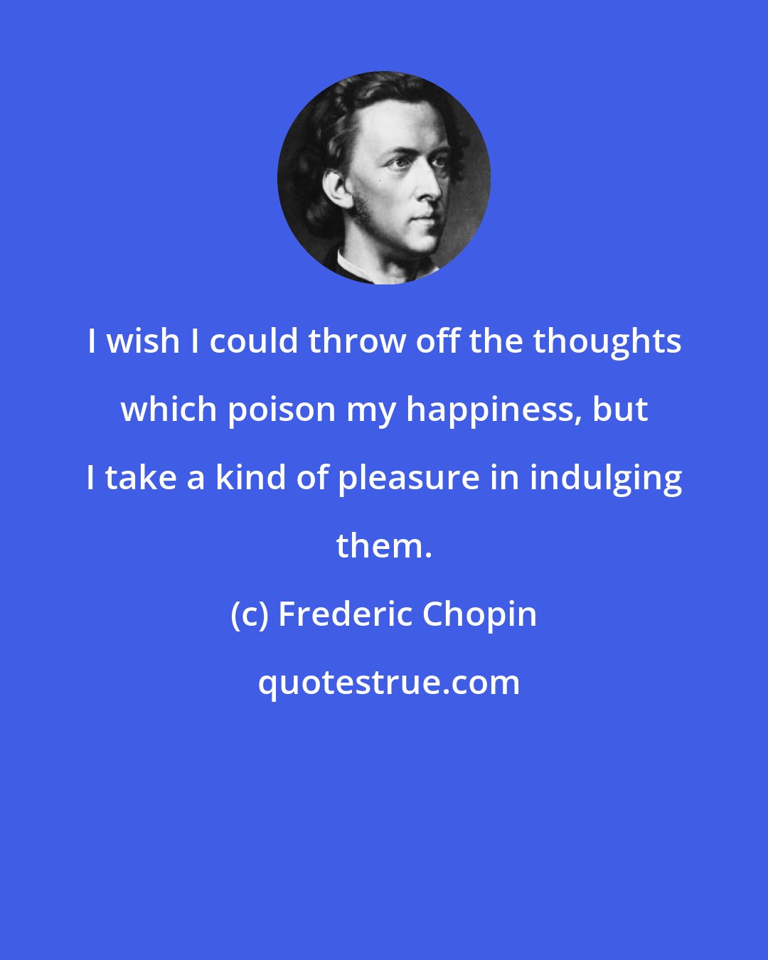 Frederic Chopin: I wish I could throw off the thoughts which poison my happiness, but I take a kind of pleasure in indulging them.