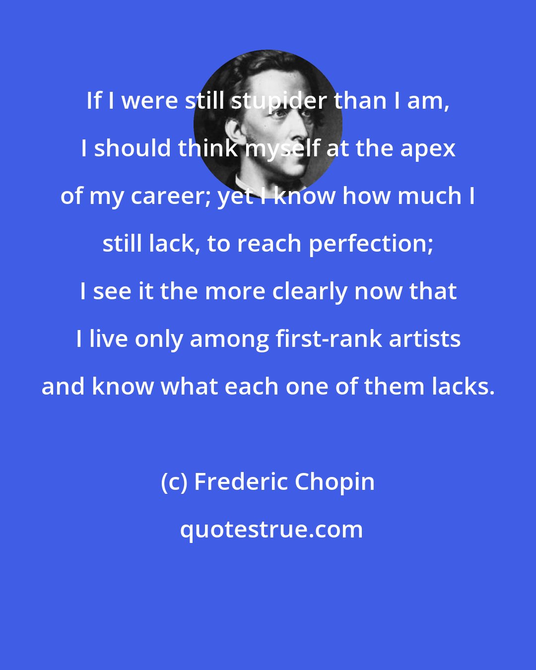 Frederic Chopin: If I were still stupider than I am, I should think myself at the apex of my career; yet I know how much I still lack, to reach perfection; I see it the more clearly now that I live only among first-rank artists and know what each one of them lacks.