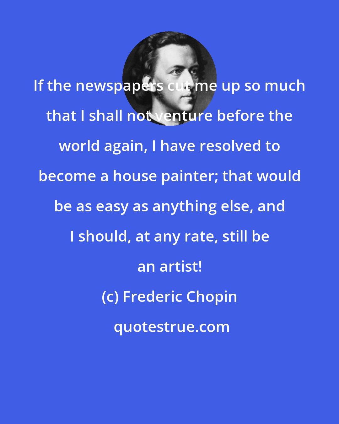 Frederic Chopin: If the newspapers cut me up so much that I shall not venture before the world again, I have resolved to become a house painter; that would be as easy as anything else, and I should, at any rate, still be an artist!