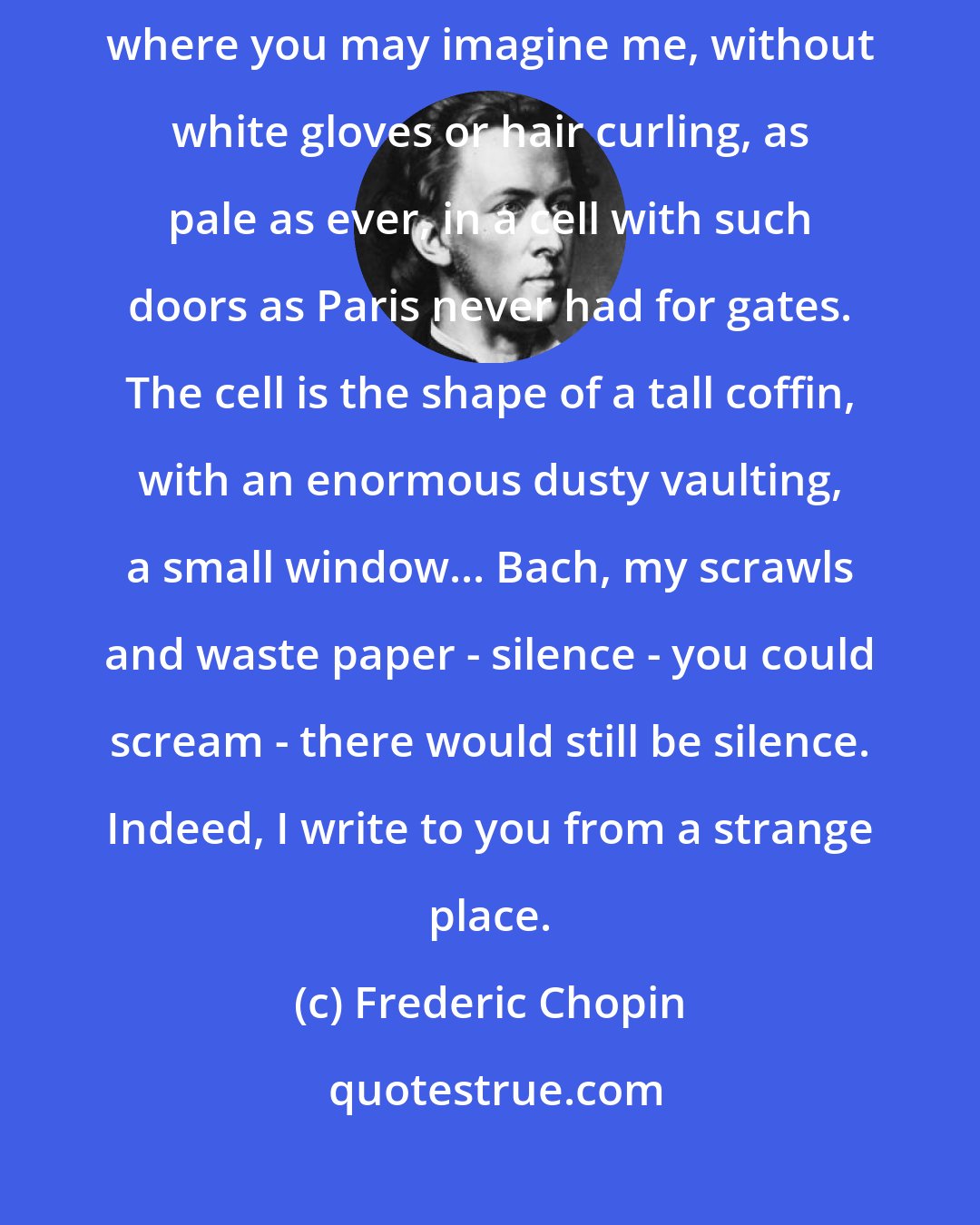 Frederic Chopin: It's a huge Carthusian monastery, stuck down between rocks and sea, where you may imagine me, without white gloves or hair curling, as pale as ever, in a cell with such doors as Paris never had for gates. The cell is the shape of a tall coffin, with an enormous dusty vaulting, a small window... Bach, my scrawls and waste paper - silence - you could scream - there would still be silence. Indeed, I write to you from a strange place.