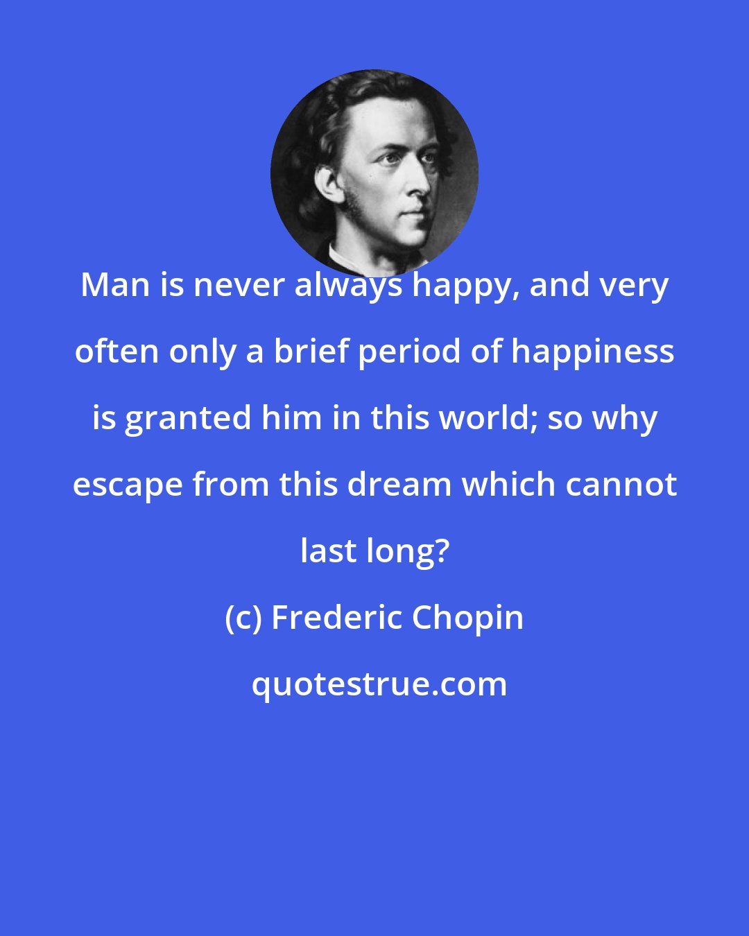 Frederic Chopin: Man is never always happy, and very often only a brief period of happiness is granted him in this world; so why escape from this dream which cannot last long?