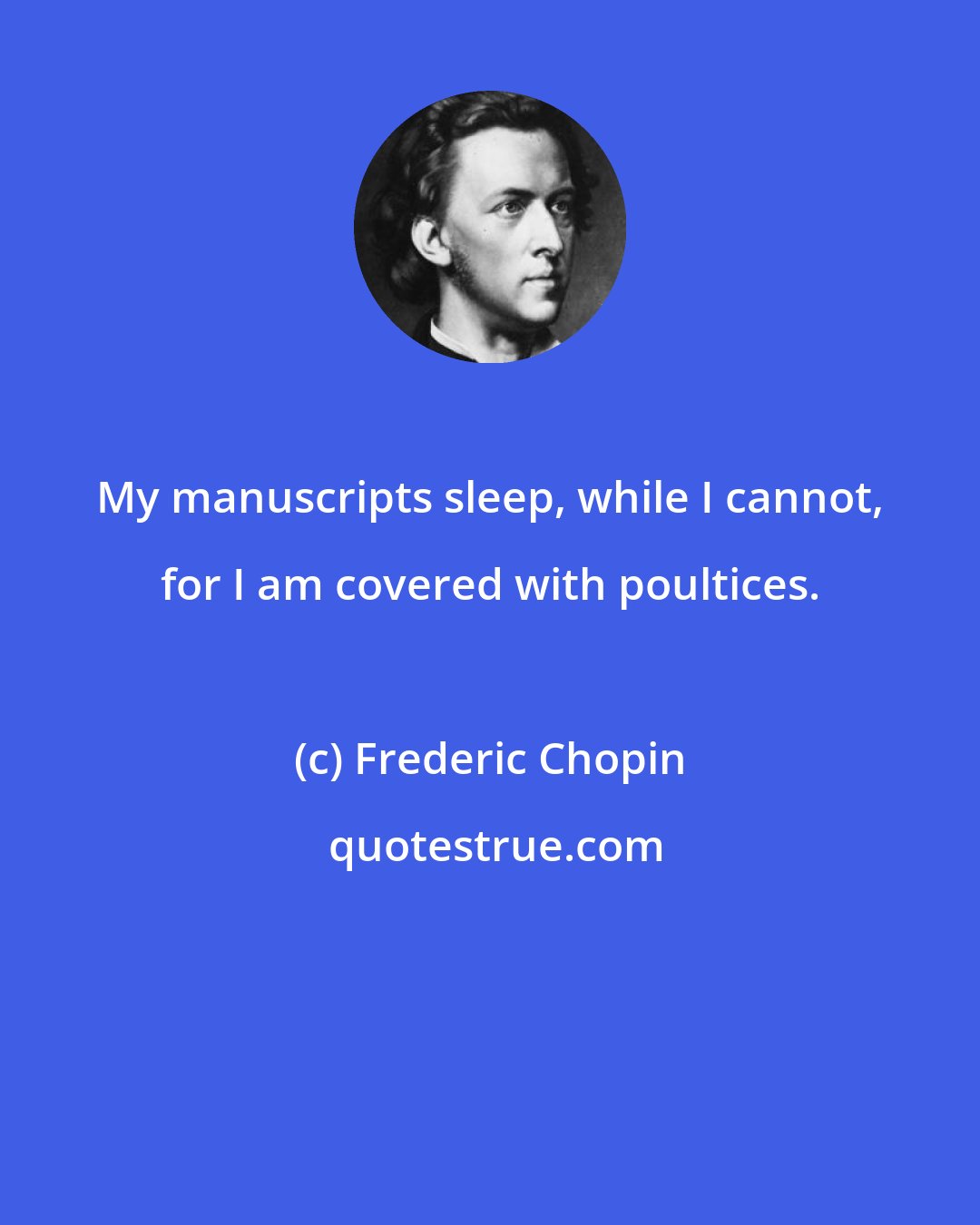 Frederic Chopin: My manuscripts sleep, while I cannot, for I am covered with poultices.