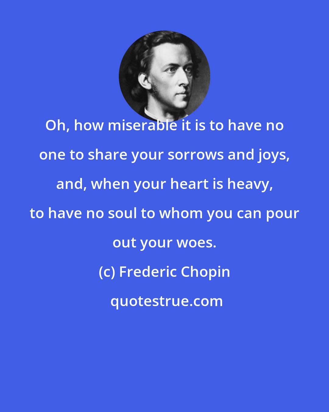 Frederic Chopin: Oh, how miserable it is to have no one to share your sorrows and joys, and, when your heart is heavy, to have no soul to whom you can pour out your woes.