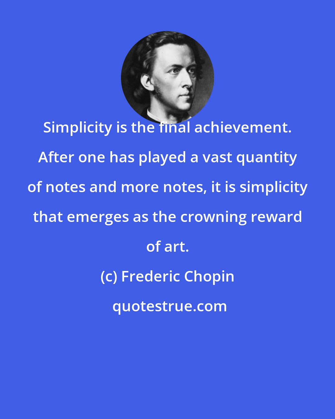 Frederic Chopin: Simplicity is the final achievement. After one has played a vast quantity of notes and more notes, it is simplicity that emerges as the crowning reward of art.