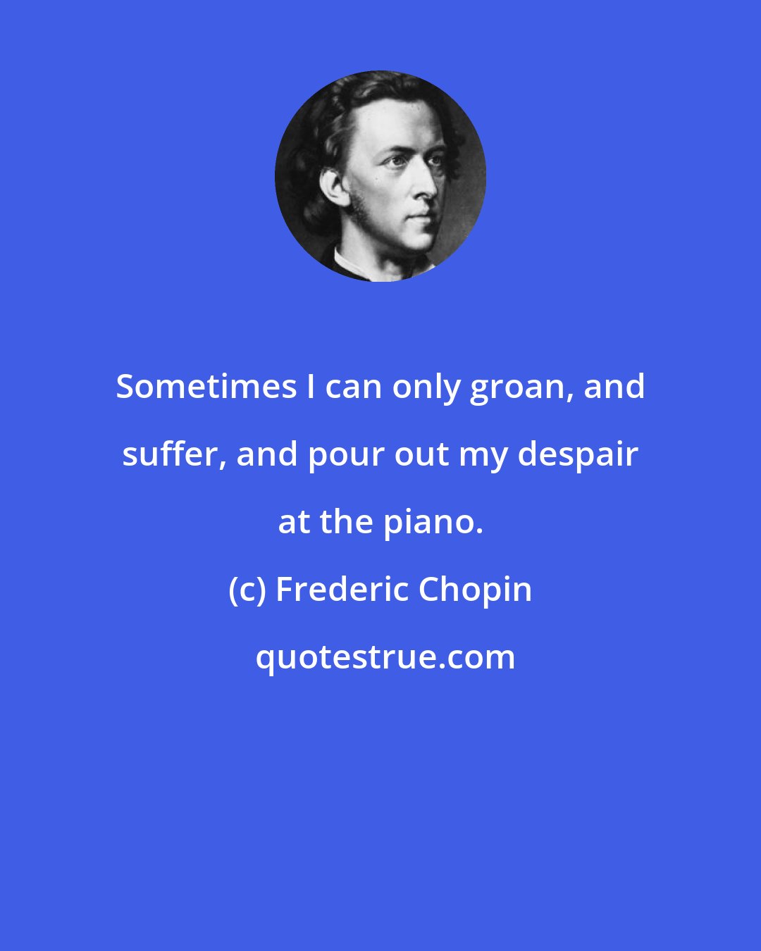 Frederic Chopin: Sometimes I can only groan, and suffer, and pour out my despair at the piano.