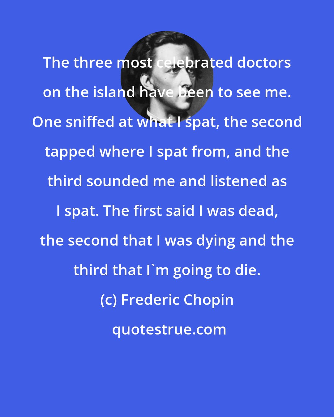 Frederic Chopin: The three most celebrated doctors on the island have been to see me. One sniffed at what I spat, the second tapped where I spat from, and the third sounded me and listened as I spat. The first said I was dead, the second that I was dying and the third that I'm going to die.