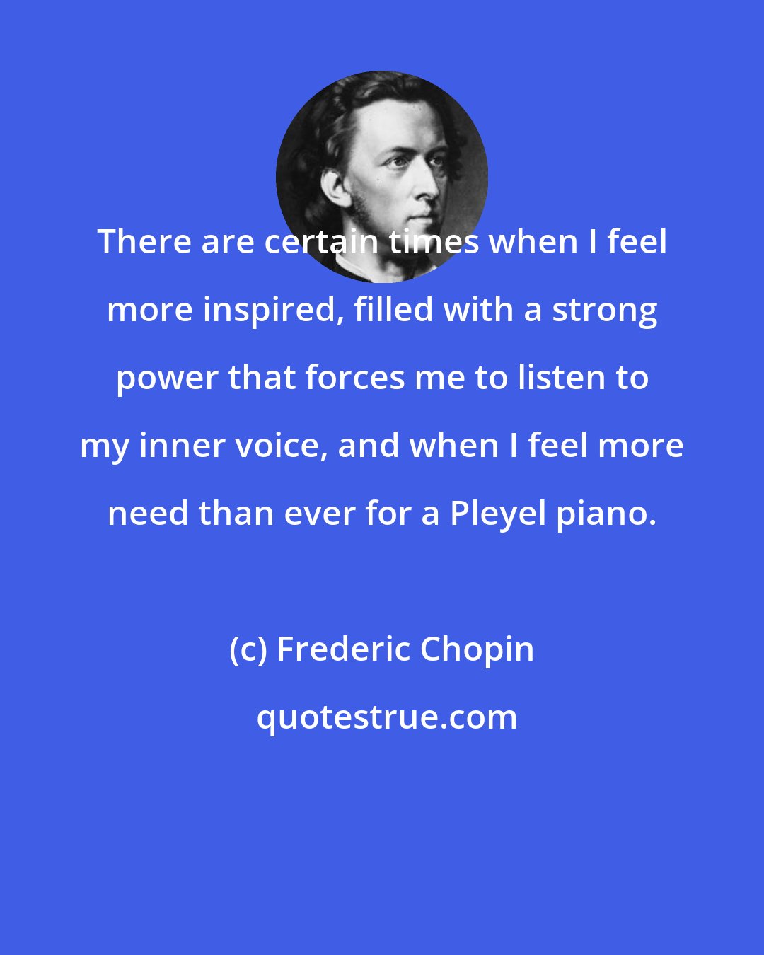 Frederic Chopin: There are certain times when I feel more inspired, filled with a strong power that forces me to listen to my inner voice, and when I feel more need than ever for a Pleyel piano.