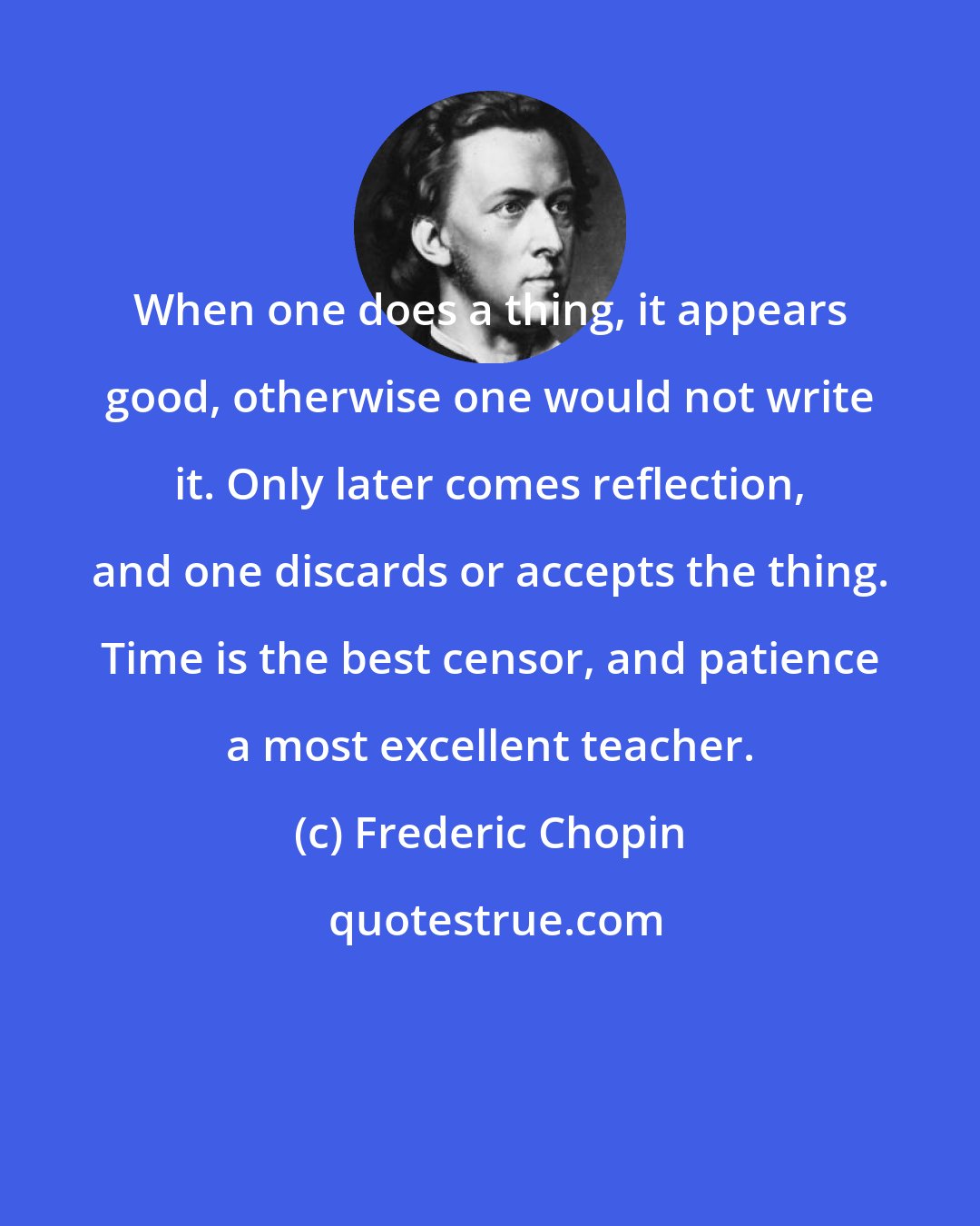 Frederic Chopin: When one does a thing, it appears good, otherwise one would not write it. Only later comes reflection, and one discards or accepts the thing. Time is the best censor, and patience a most excellent teacher.