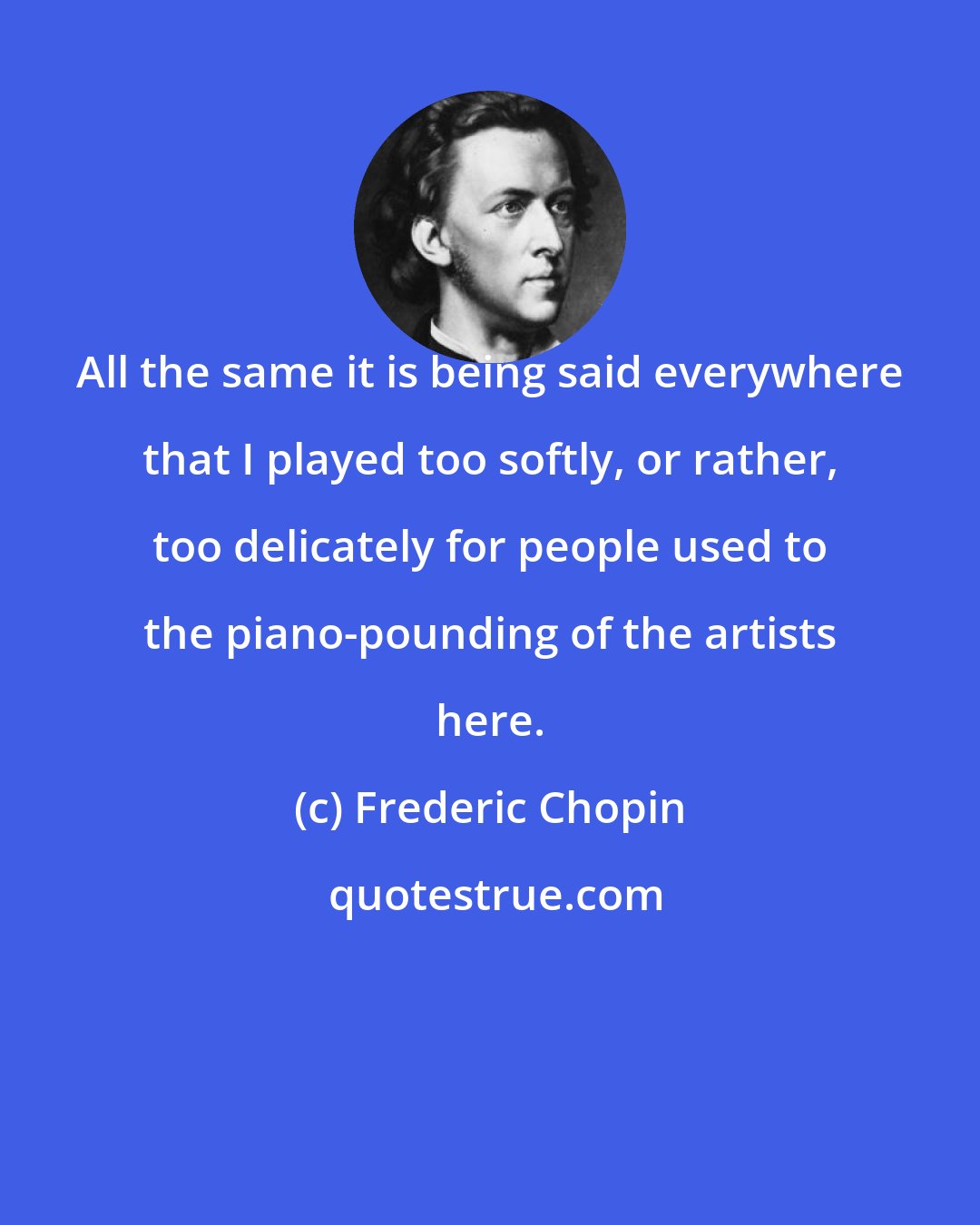 Frederic Chopin: All the same it is being said everywhere that I played too softly, or rather, too delicately for people used to the piano-pounding of the artists here.