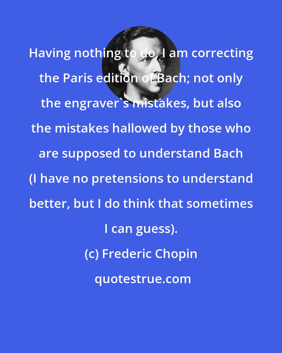 Frederic Chopin: Having nothing to do, I am correcting the Paris edition of Bach; not only the engraver's mistakes, but also the mistakes hallowed by those who are supposed to understand Bach (I have no pretensions to understand better, but I do think that sometimes I can guess).