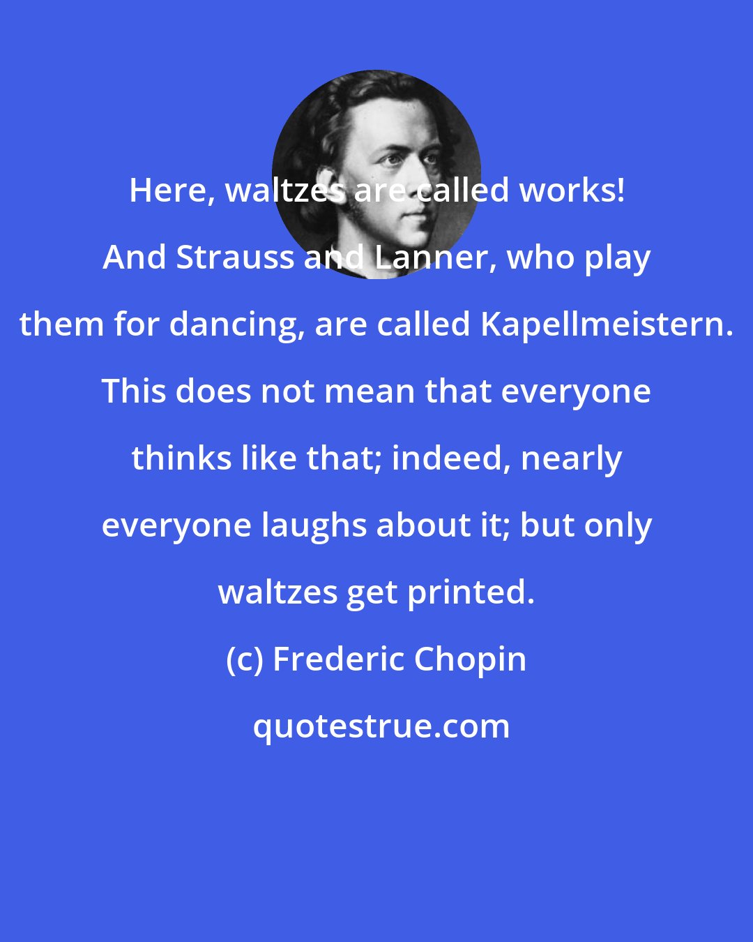 Frederic Chopin: Here, waltzes are called works! And Strauss and Lanner, who play them for dancing, are called Kapellmeistern. This does not mean that everyone thinks like that; indeed, nearly everyone laughs about it; but only waltzes get printed.