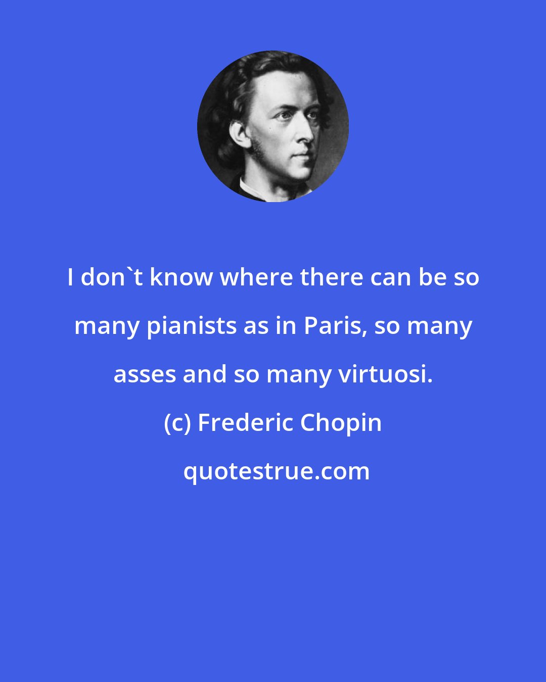 Frederic Chopin: I don't know where there can be so many pianists as in Paris, so many asses and so many virtuosi.