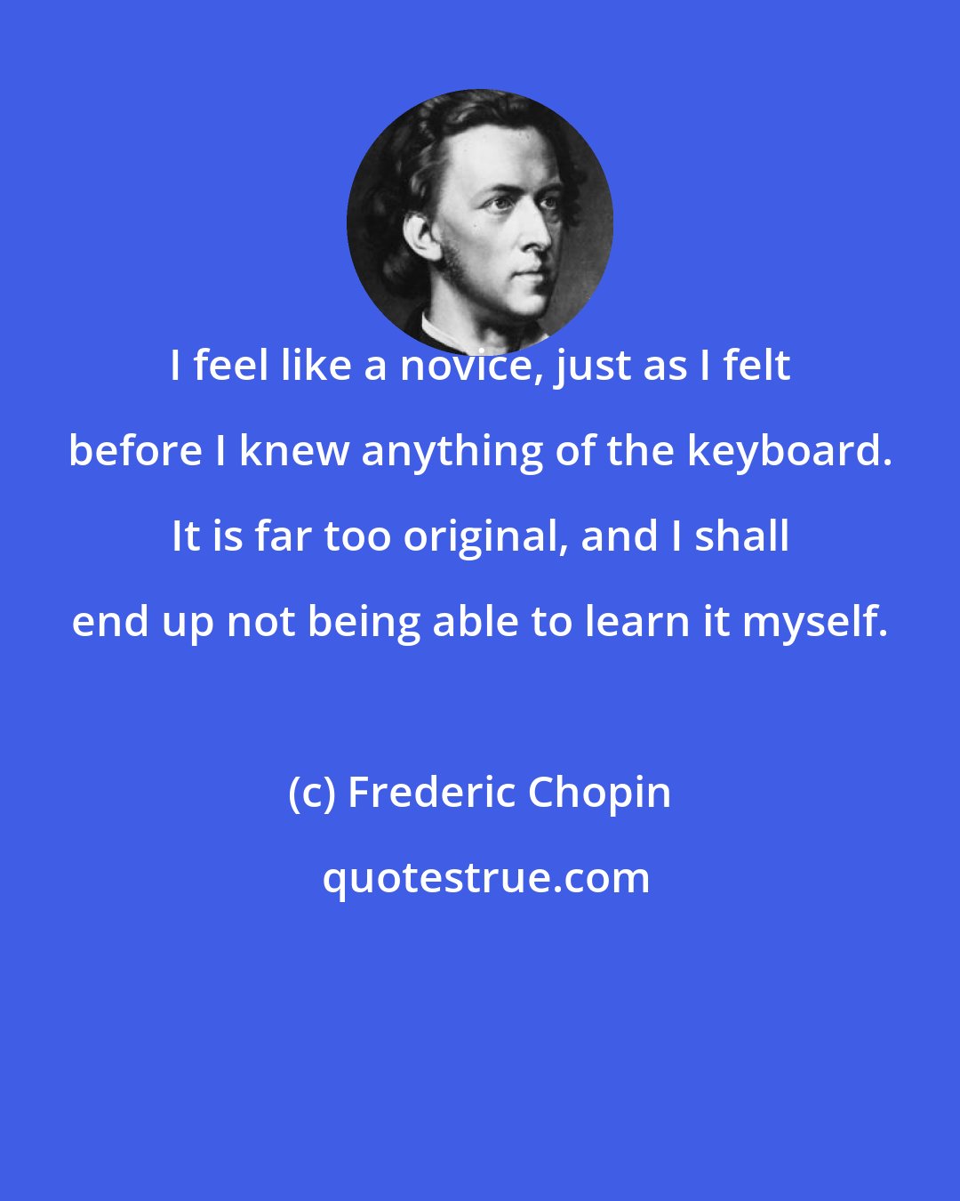 Frederic Chopin: I feel like a novice, just as I felt before I knew anything of the keyboard. It is far too original, and I shall end up not being able to learn it myself.