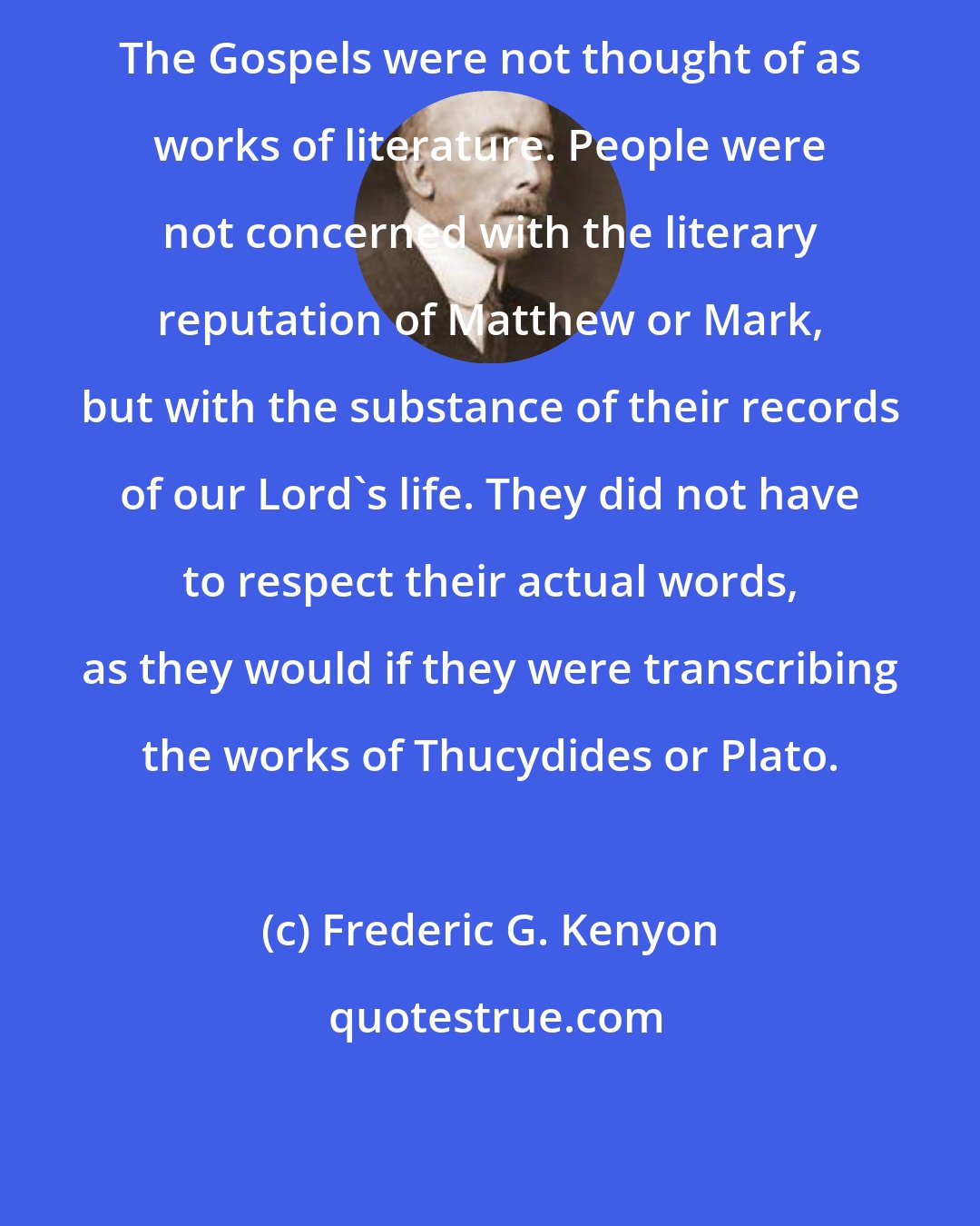 Frederic G. Kenyon: The Gospels were not thought of as works of literature. People were not concerned with the literary reputation of Matthew or Mark, but with the substance of their records of our Lord's life. They did not have to respect their actual words, as they would if they were transcribing the works of Thucydides or Plato.
