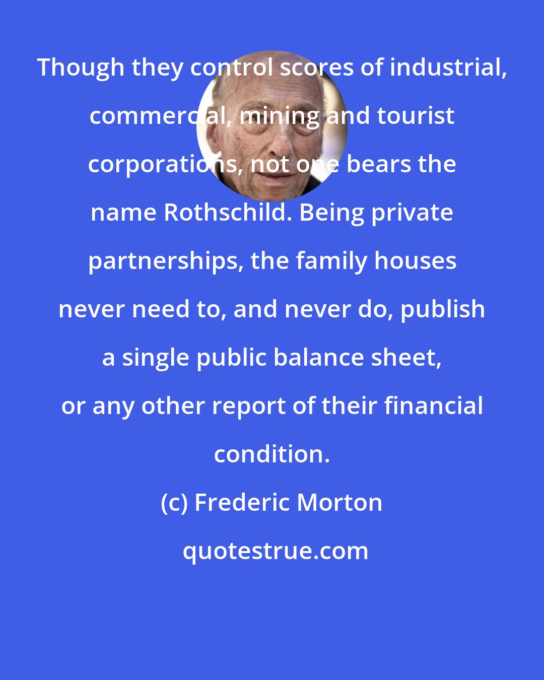 Frederic Morton: Though they control scores of industrial, commercial, mining and tourist corporations, not one bears the name Rothschild. Being private partnerships, the family houses never need to, and never do, publish a single public balance sheet, or any other report of their financial condition.