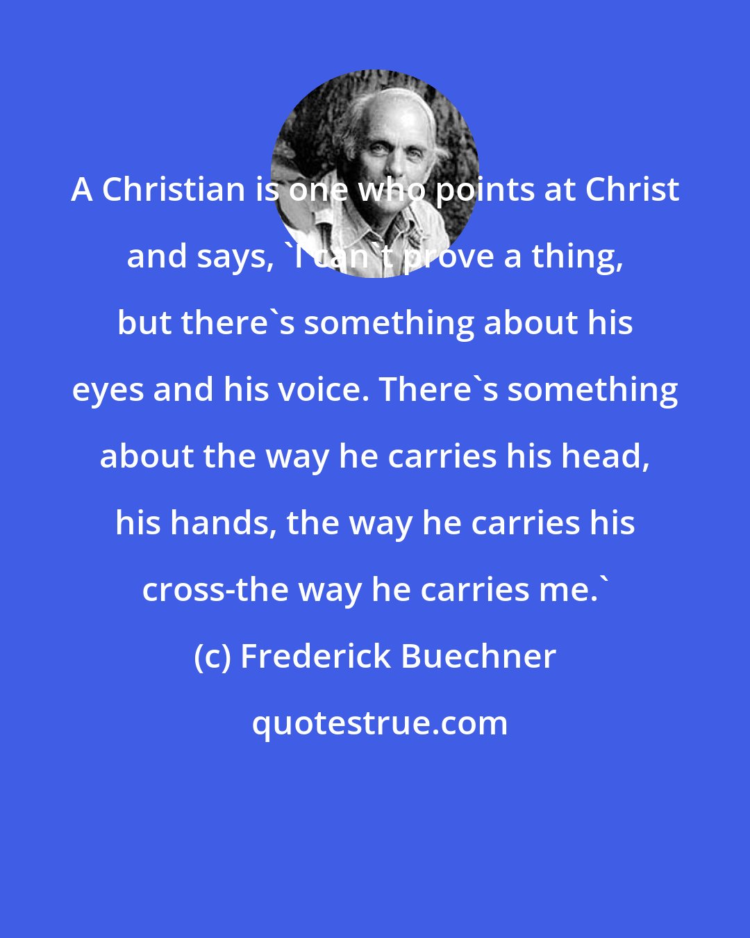 Frederick Buechner: A Christian is one who points at Christ and says, 'I can't prove a thing, but there's something about his eyes and his voice. There's something about the way he carries his head, his hands, the way he carries his cross-the way he carries me.'