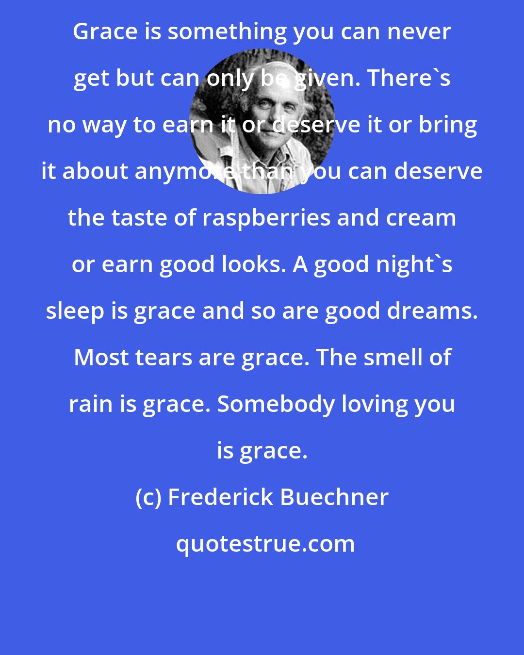 Frederick Buechner: Grace is something you can never get but can only be given. There's no way to earn it or deserve it or bring it about anymore than you can deserve the taste of raspberries and cream or earn good looks. A good night's sleep is grace and so are good dreams. Most tears are grace. The smell of rain is grace. Somebody loving you is grace.