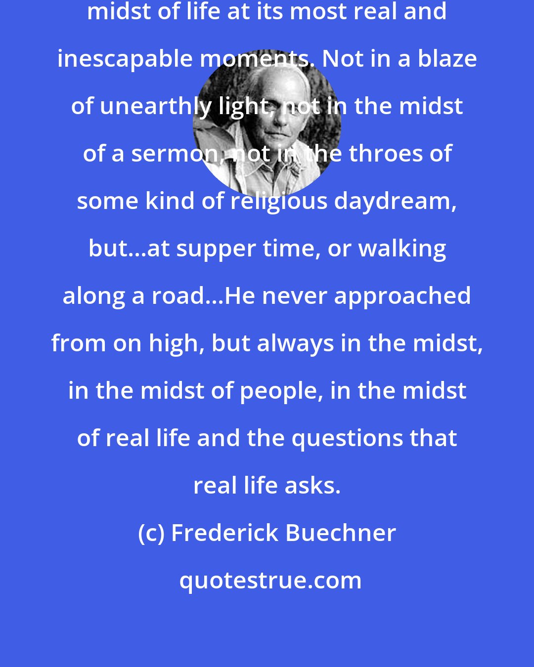 Frederick Buechner: Jesus is apt to come, into the very midst of life at its most real and inescapable moments. Not in a blaze of unearthly light, not in the midst of a sermon, not in the throes of some kind of religious daydream, but...at supper time, or walking along a road...He never approached from on high, but always in the midst, in the midst of people, in the midst of real life and the questions that real life asks.