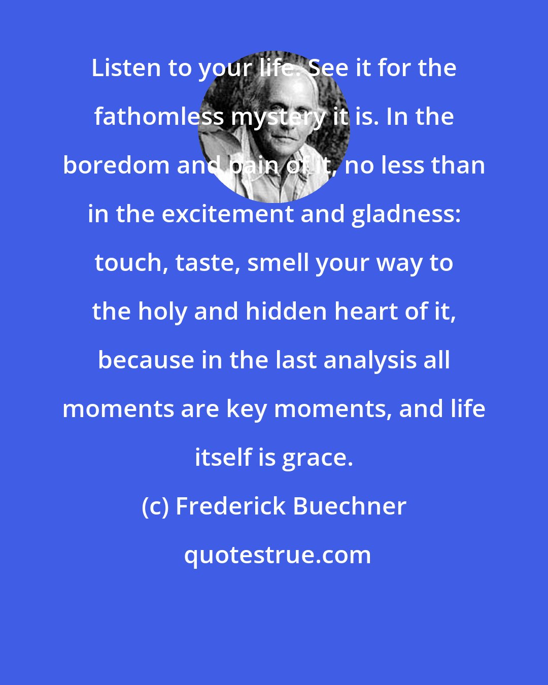 Frederick Buechner: Listen to your life. See it for the fathomless mystery it is. In the boredom and pain of it, no less than in the excitement and gladness: touch, taste, smell your way to the holy and hidden heart of it, because in the last analysis all moments are key moments, and life itself is grace.